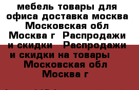 мебель-товары для офиса доставка москва - Московская обл., Москва г. Распродажи и скидки » Распродажи и скидки на товары   . Московская обл.,Москва г.